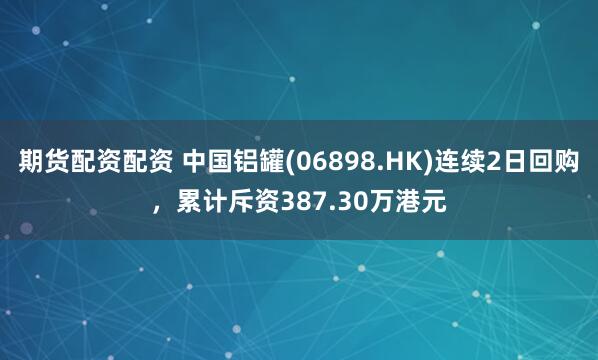 期货配资配资 中国铝罐(06898.HK)连续2日回购，累计斥资387.30万港元
