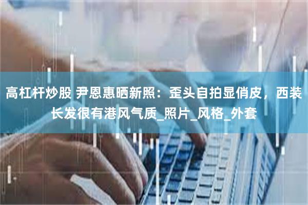 高杠杆炒股 尹恩惠晒新照：歪头自拍显俏皮，西装长发很有港风气质_照片_风格_外套