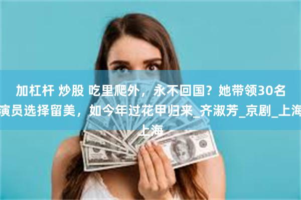 加杠杆 炒股 吃里爬外，永不回国？她带领30名演员选择留美，如今年过花甲归来_齐淑芳_京剧_上海
