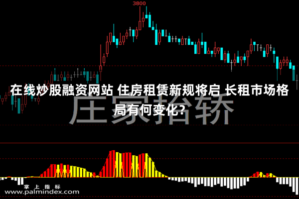 在线炒股融资网站 住房租赁新规将启 长租市场格局有何变化？