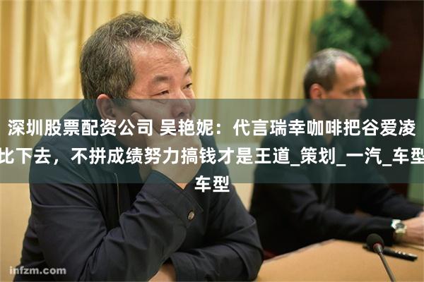 深圳股票配资公司 吴艳妮：代言瑞幸咖啡把谷爱凌比下去，不拼成绩努力搞钱才是王道_策划_一汽_车型