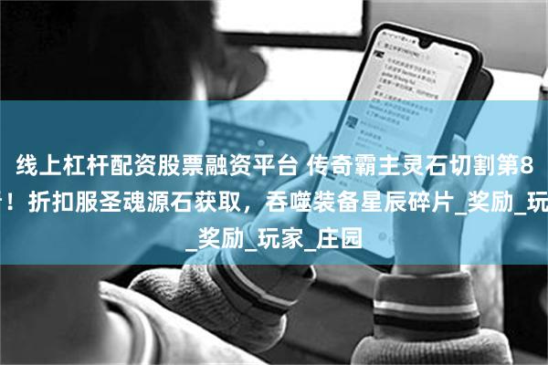 线上杠杆配资股票融资平台 传奇霸主灵石切割第80天必看！折扣服圣魂源石获取，吞噬装备星辰碎片_奖励_玩家_庄园