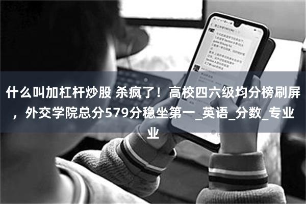 什么叫加杠杆炒股 杀疯了！高校四六级均分榜刷屏，外交学院总分579分稳坐第一_英语_分数_专业