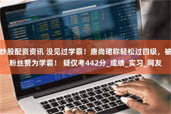 炒股配资资讯 没见过学霸！唐尚珺称轻松过四级，被粉丝赞为学霸！ 疑仅考442分_成绩_实习_网友