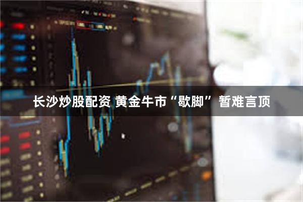 长沙炒股配资 黄金牛市“歇脚” 暂难言顶