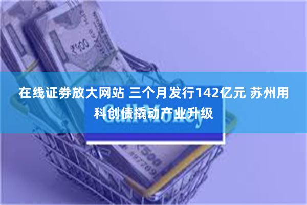 在线证劵放大网站 三个月发行142亿元 苏州用科创债撬动产业升级