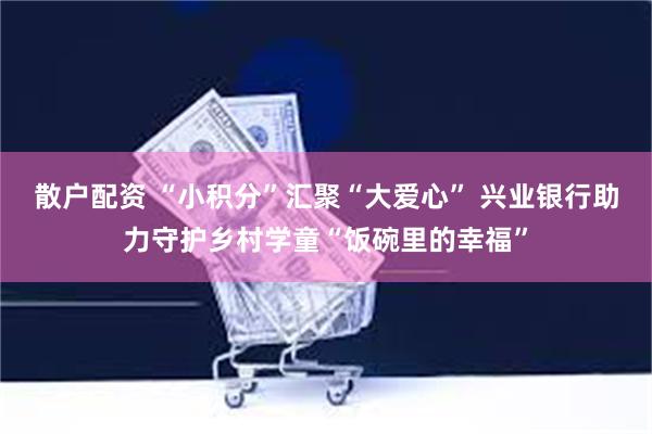散户配资 “小积分”汇聚“大爱心” 兴业银行助力守护乡村学童“饭碗里的幸福”