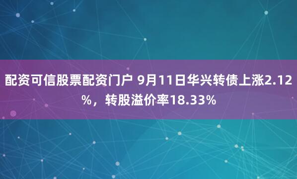 配资可信股票配资门户 9月11日华兴转债上涨2.12%，转股溢价率18.33%