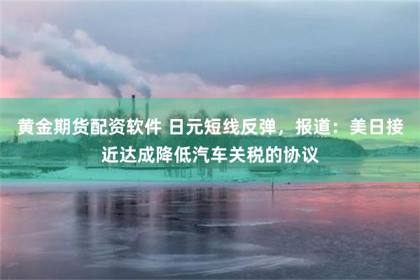 黄金期货配资软件 日元短线反弹，报道：美日接近达成降低汽车关税的协议