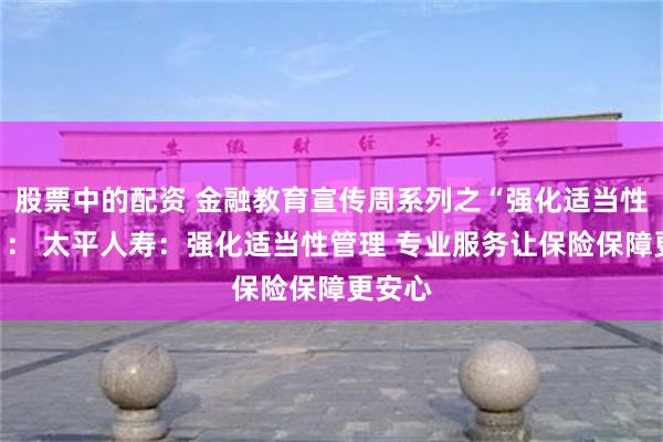 股票中的配资 金融教育宣传周系列之“强化适当性管理”： 太平人寿：强化适当性管理 专业服务让保险保障更安心