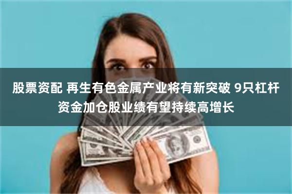 股票资配 再生有色金属产业将有新突破 9只杠杆资金加仓股业绩有望持续高增长