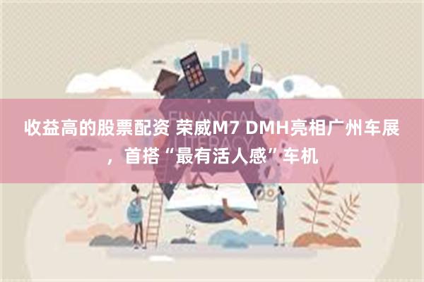 收益高的股票配资 荣威M7 DMH亮相广州车展，首搭“最有活人感”车机