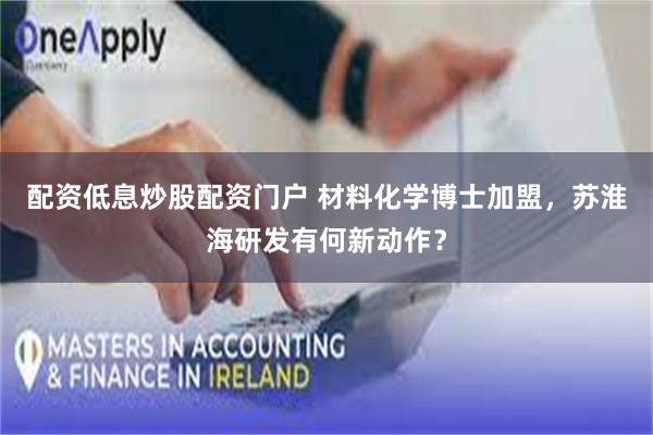 配资低息炒股配资门户 材料化学博士加盟，苏淮海研发有何新动作？