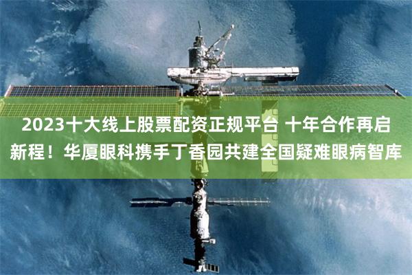 2023十大线上股票配资正规平台 十年合作再启新程!华厦眼科携手丁香园共建全国疑难眼病智库