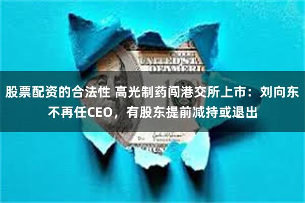 股票配资的合法性 高光制药闯港交所上市：刘向东不再任CEO，有股东提前减持或退出